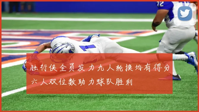 独行侠全员发力九人轮换均有得分六人双位数助力球队胜利