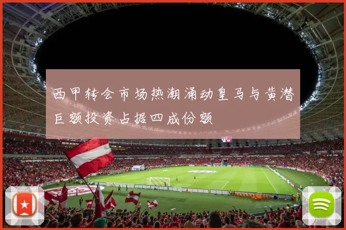 西甲转会市场热潮涌动皇马与黄潜巨额投资占据四成份额