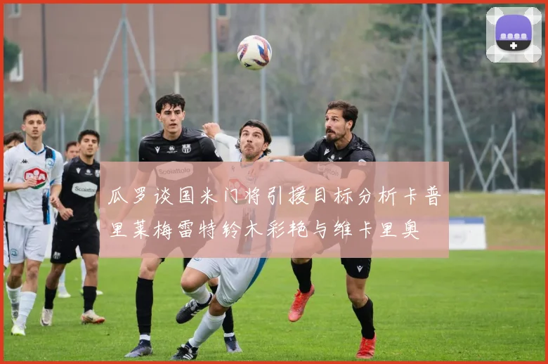 瓜罗谈国米门将引援目标分析卡普里莱梅雷特铃木彩艳与维卡里奥