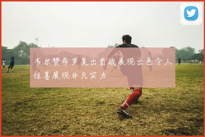 韦尔赞希罗复出首战表现出色令人惊喜展现非凡实力