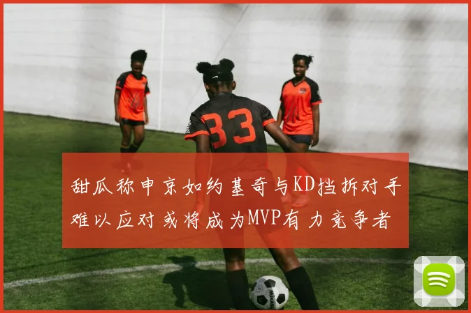 甜瓜称申京如约基奇与KD挡拆对手难以应对或将成为MVP有力竞争者