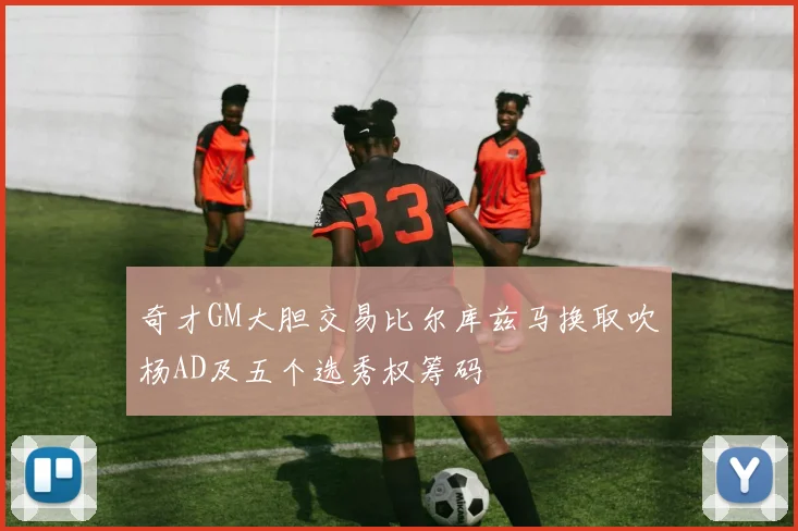 奇才GM大胆交易比尔库兹马换取吹杨AD及五个选秀权筹码