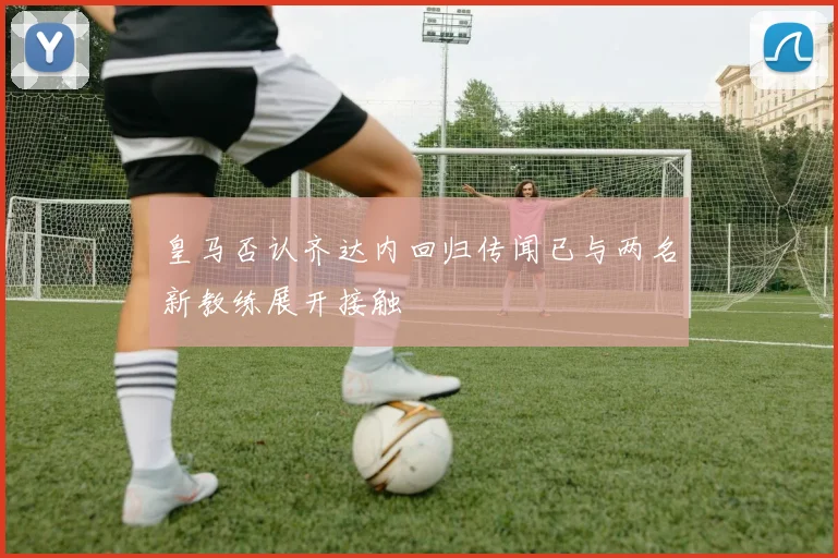 皇马否认齐达内回归传闻已与两名新教练展开接触