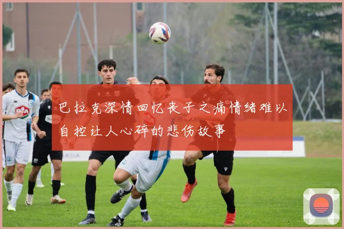 巴拉克深情回忆丧子之痛情绪难以自控让人心碎的悲伤故事