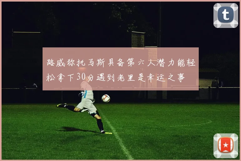路威称托马斯具备第六人潜力能轻松拿下30分遇到老里是幸运之事