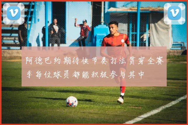 阿德巴约期待快节奏打法贯穿全赛季每位球员都能积极参与其中