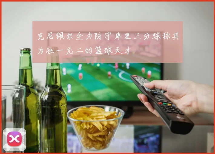 克尼佩尔全力防守库里三分球称其为独一无二的篮球天才