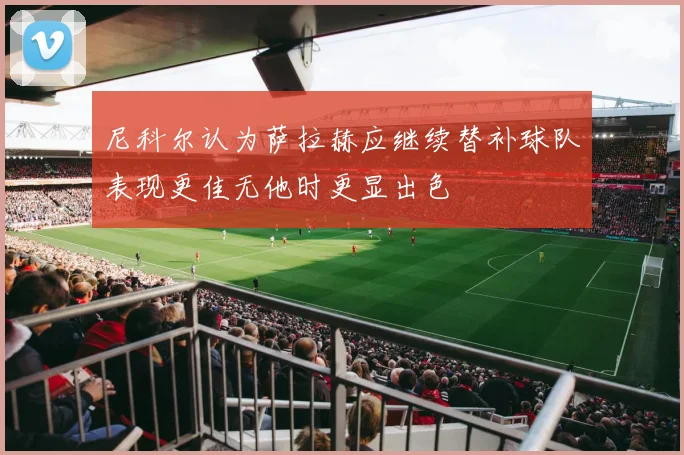 尼科尔认为萨拉赫应继续替补球队表现更佳无他时更显出色