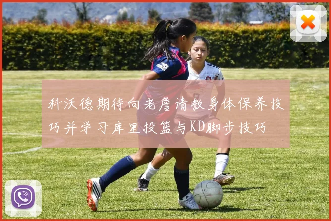 科沃德期待向老詹请教身体保养技巧并学习库里投篮与KD脚步技巧