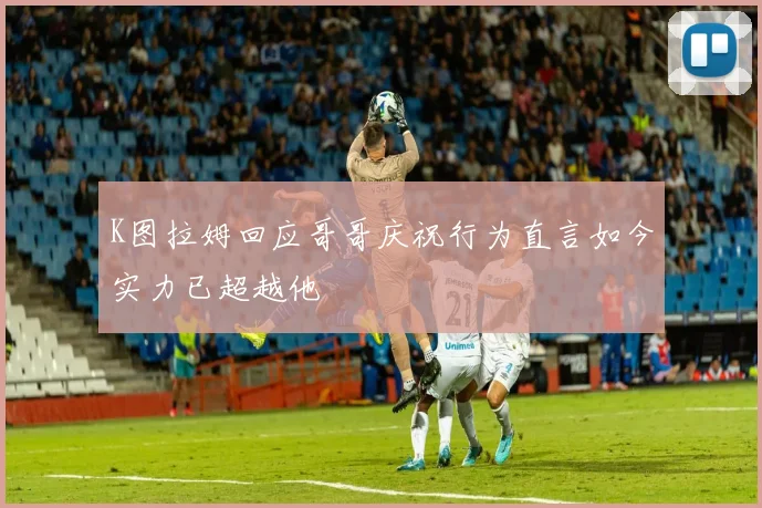 K图拉姆回应哥哥庆祝行为直言如今实力已超越他