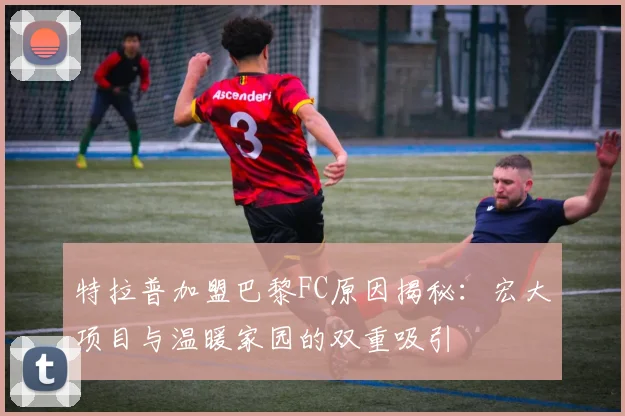 特拉普加盟巴黎FC原因揭秘：宏大项目与温暖家园的双重吸引